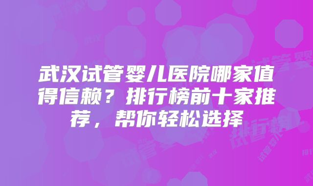 武汉试管婴儿医院哪家值得信赖?排行榜前十家推荐,帮你轻松选择