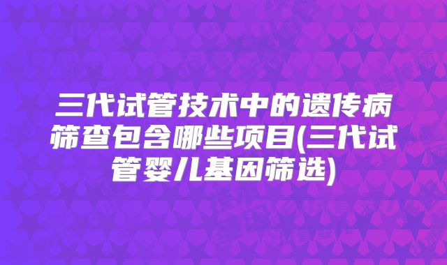 三代试管技术中的遗传病筛查包含哪些项目(三代试管婴儿基因筛选)