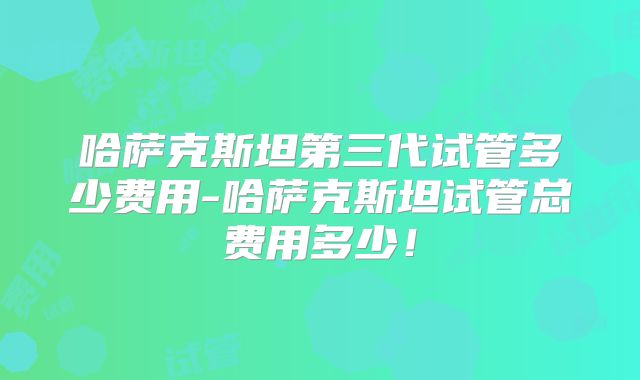 哈萨克斯坦第三代试管多少费用-哈萨克斯坦试管总费用多少！
