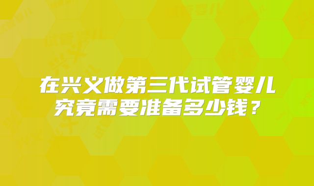 在兴义做第三代试管婴儿究竟需要准备多少钱？