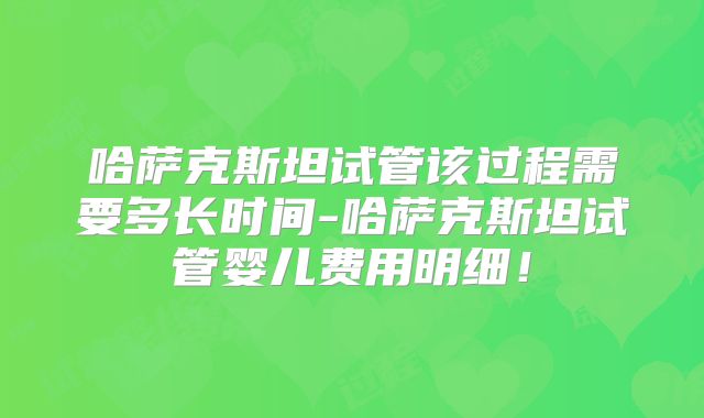 哈萨克斯坦试管该过程需要多长时间-哈萨克斯坦试管婴儿费用明细！