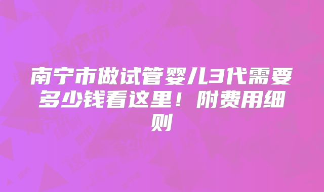 南宁市做试管婴儿3代需要多少钱看这里！附费用细则