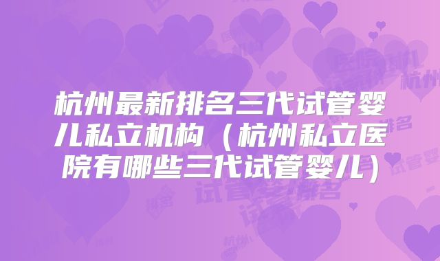 杭州最新排名三代试管婴儿私立机构(杭州私立医院有哪些三代试管婴儿)