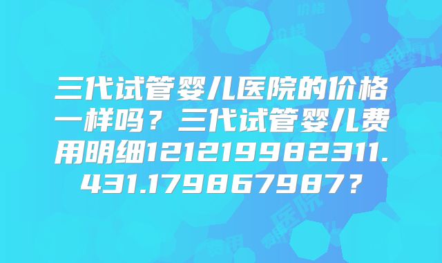 三代试管婴儿医院的价格一样吗？三代试管婴儿费用明细121219982311.431.179867987？