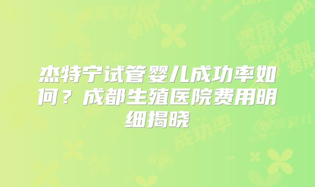 杰特宁试管婴儿成功率如何？成都生殖医院费用明细揭晓
