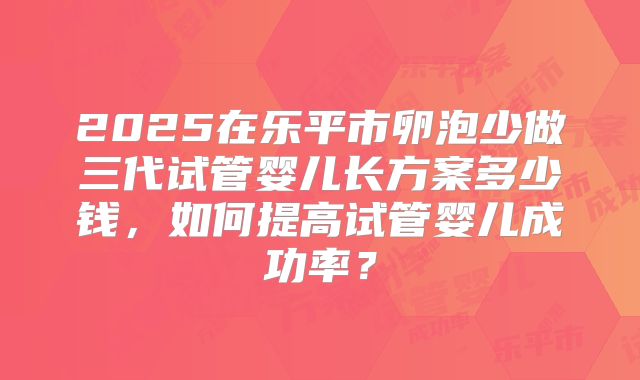 2025在乐平市卵泡少做三代试管婴儿长方案多少钱,如何提高试管婴儿成功率?