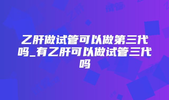乙肝做试管可以做第三代吗_有乙肝可以做试管三代吗