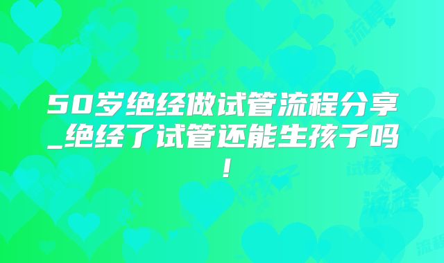 50岁绝经做试管流程分享_绝经了试管还能生孩子吗!