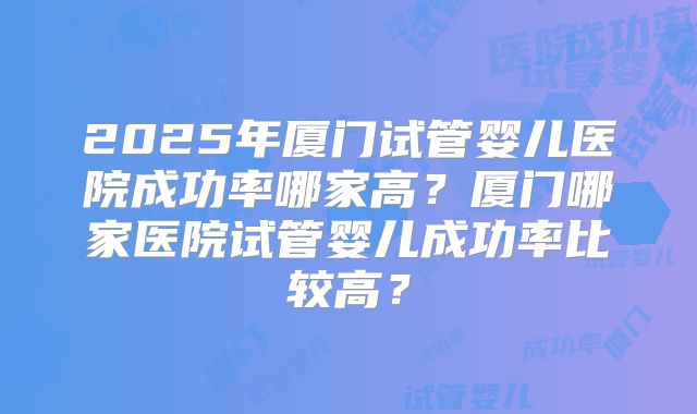 2025年厦门试管婴儿医院成功率哪家高？厦门哪家医院试管婴儿成功率比较高？
