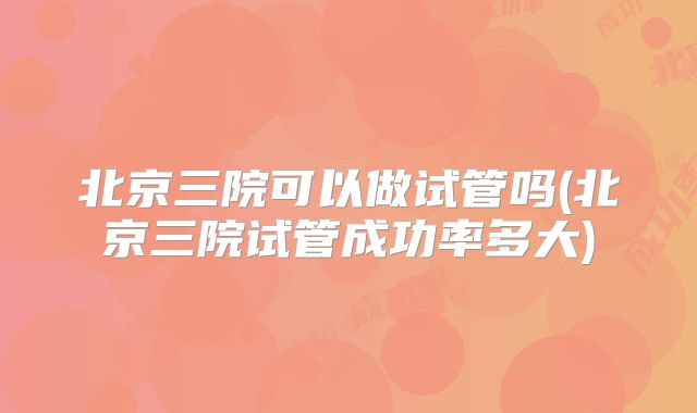 北京三院可以做试管吗(北京三院试管成功率多大)