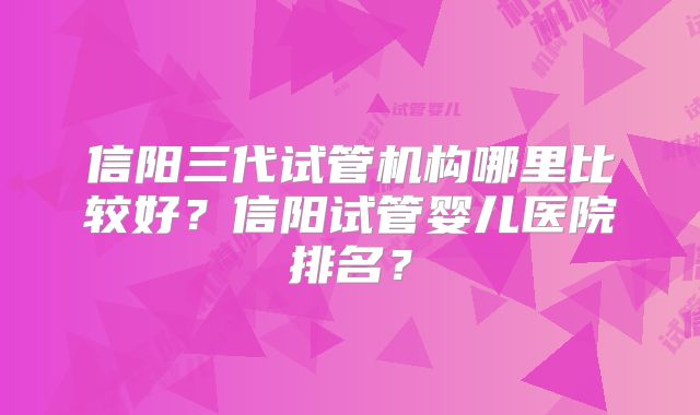 信阳三代试管机构哪里比较好？信阳试管婴儿医院排名？