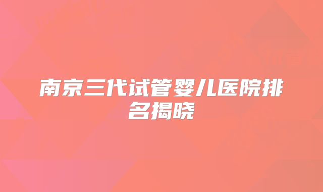 南京三代试管婴儿医院排名揭晓