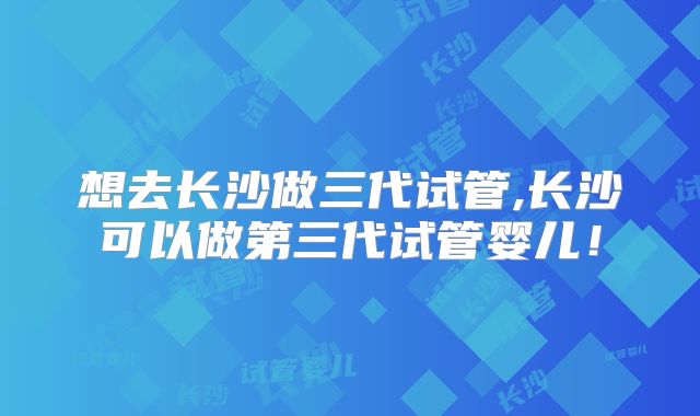 想去长沙做三代试管,长沙可以做第三代试管婴儿！