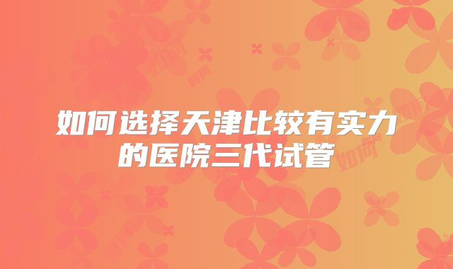如何选择天津比较有实力的医院三代试管