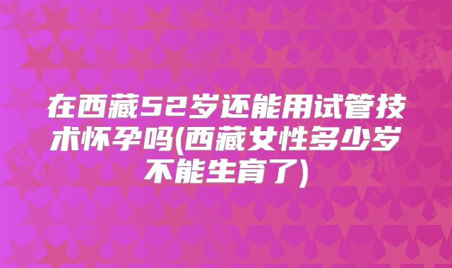 在西藏52岁还能用试管技术怀孕吗(西藏女性多少岁不能生育了)