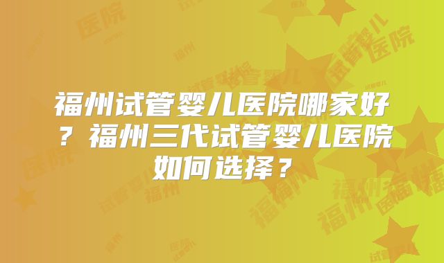福州试管婴儿医院哪家好？福州三代试管婴儿医院如何选择？