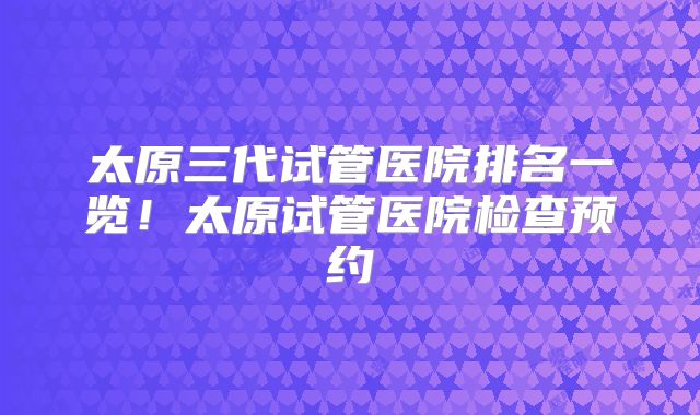 太原三代试管医院排名一览！太原试管医院检查预约