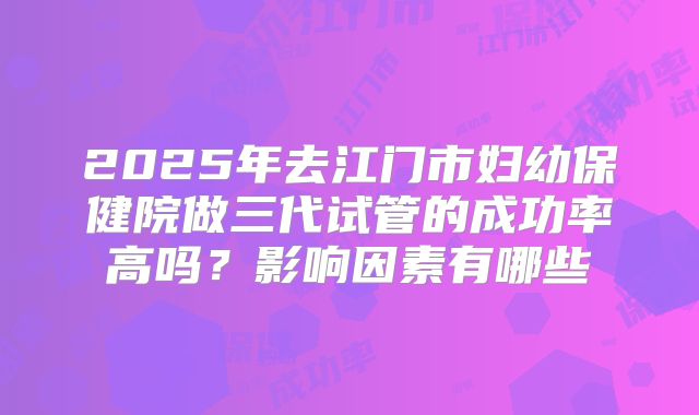 2025年去江门市妇幼保健院做三代试管的成功率高吗？影响因素有哪些