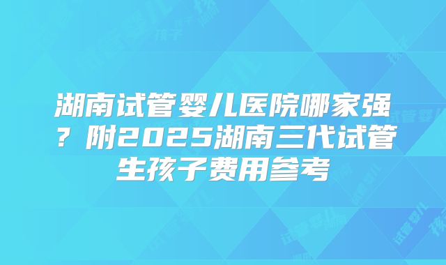 湖南试管婴儿医院哪家强？附2025湖南三代试管生孩子费用参考