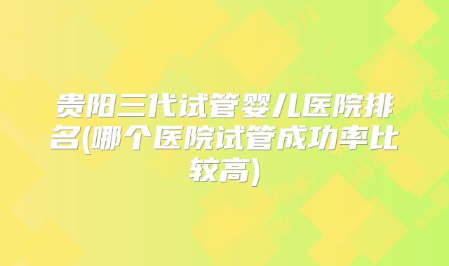 贵阳三代试管婴儿医院排名(哪个医院试管成功率比较高)