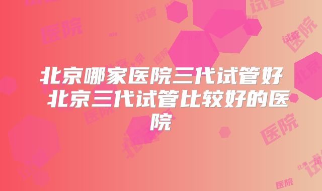 北京哪家医院三代试管好 北京三代试管比较好的医院