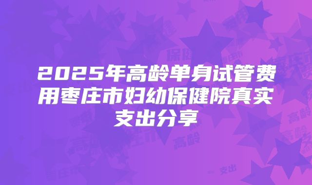 2025年高龄单身试管费用枣庄市妇幼保健院真实支出分享
