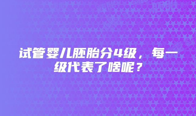 试管婴儿胚胎分4级，每一级代表了啥呢？