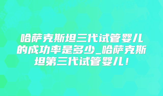 哈萨克斯坦三代试管婴儿的成功率是多少_哈萨克斯坦第三代试管婴儿！