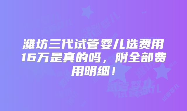 潍坊三代试管婴儿选费用16万是真的吗，附全部费用明细！
