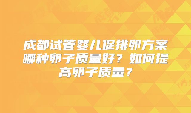 成都试管婴儿促排卵方案哪种卵子质量好？如何提高卵子质量？