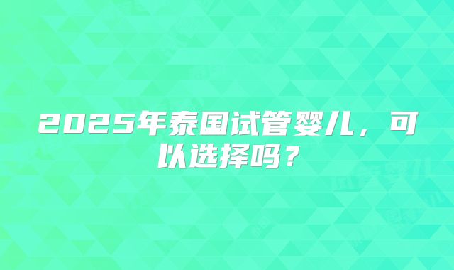 2025年泰国试管婴儿，可以选择吗？