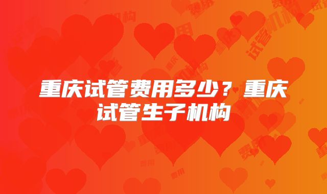 重庆试管费用多少?重庆试管生子机构