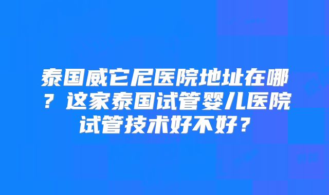 泰国威它尼医院地址在哪?这家泰国试管婴儿医院试管技术好不好?