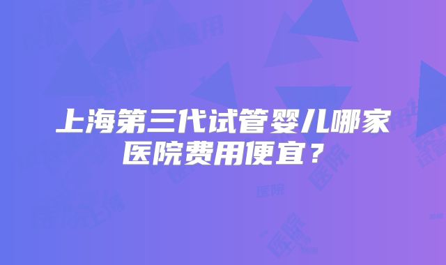 上海第三代试管婴儿哪家医院费用便宜?