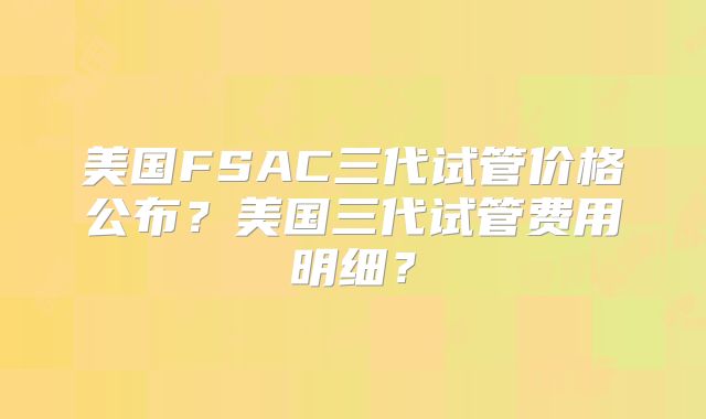 美国FSAC三代试管价格公布？美国三代试管费用明细？