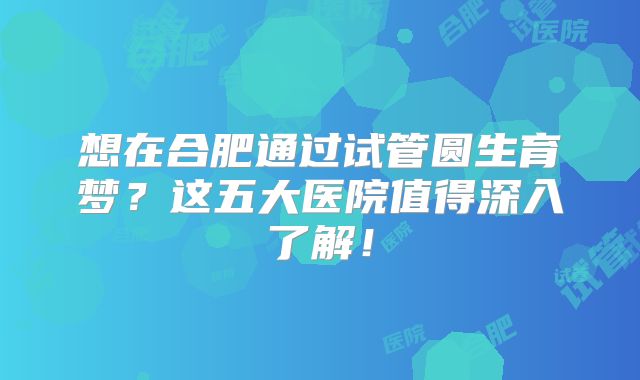 想在合肥通过试管圆生育梦？这五大医院值得深入了解！