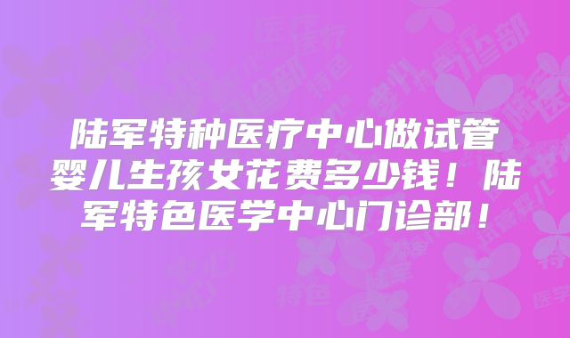陆军特种医疗中心做试管婴儿生孩女花费多少钱！陆军特色医学中心门诊部！