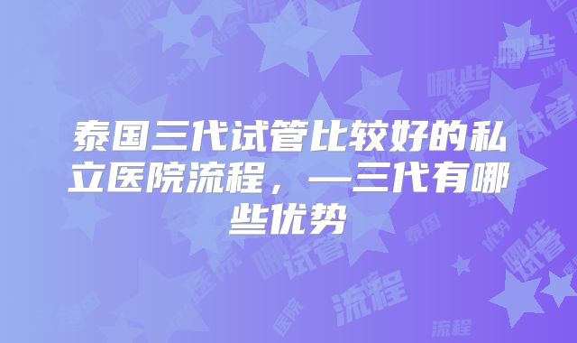 泰国三代试管比较好的私立医院流程，—三代有哪些优势