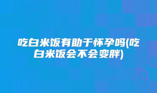 吃白米饭有助于怀孕吗(吃白米饭会不会变胖)