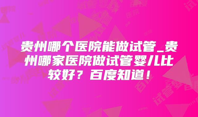 贵州哪个医院能做试管_贵州哪家医院做试管婴儿比较好？百度知道！