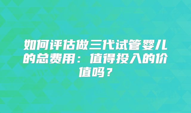 如何评估做三代试管婴儿的总费用：值得投入的价值吗？