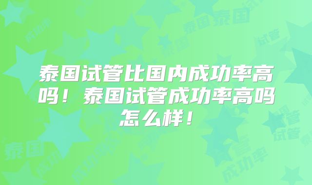 泰国试管比国内成功率高吗!泰国试管成功率高吗怎么样!