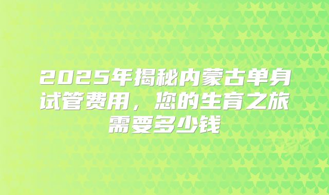 2025年揭秘内蒙古单身试管费用，您的生育之旅需要多少钱