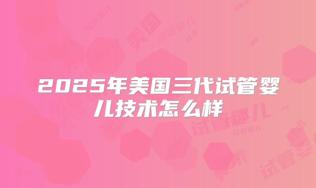 2025年美国三代试管婴儿技术怎么样