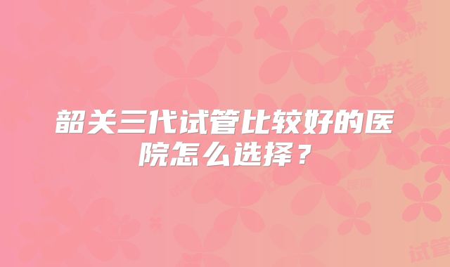 韶关三代试管比较好的医院怎么选择？