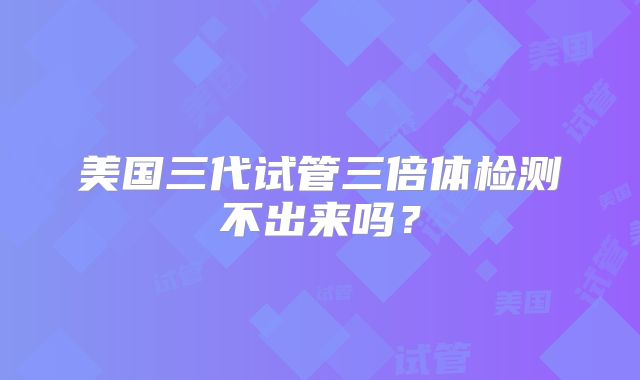 美国三代试管三倍体检测不出来吗？