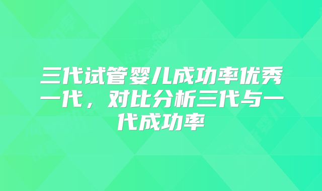 三代试管婴儿成功率优秀一代,对比分析三代与一代成功率