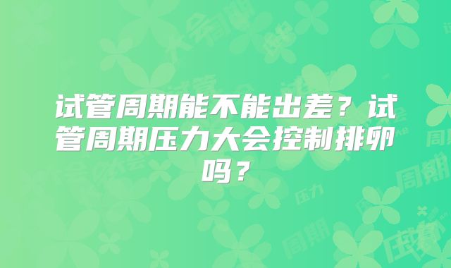 试管周期能不能出差？试管周期压力大会控制排卵吗？