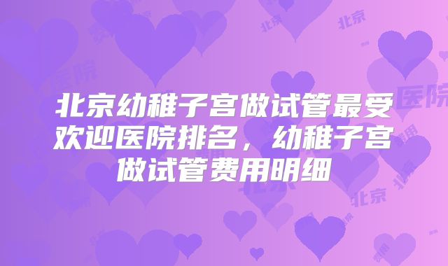 北京幼稚子宫做试管最受欢迎医院排名，幼稚子宫做试管费用明细