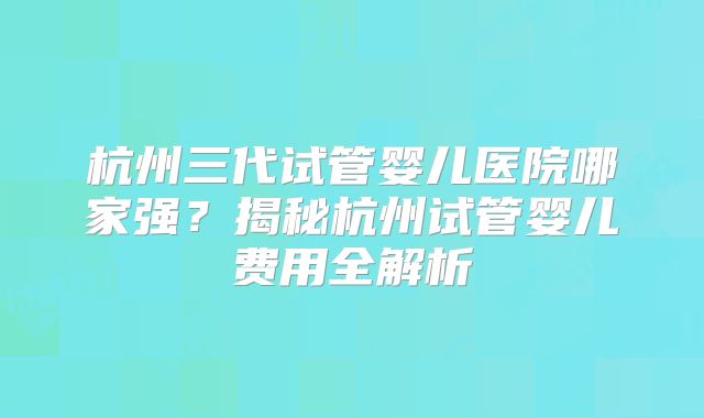 杭州三代试管婴儿医院哪家强？揭秘杭州试管婴儿费用全解析